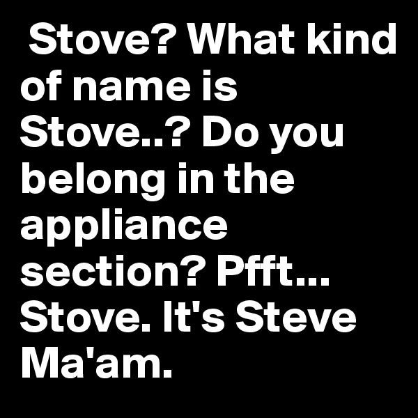  Stove? What kind of name is Stove..? Do you belong in the appliance section? Pfft... Stove. It's Steve Ma'am.