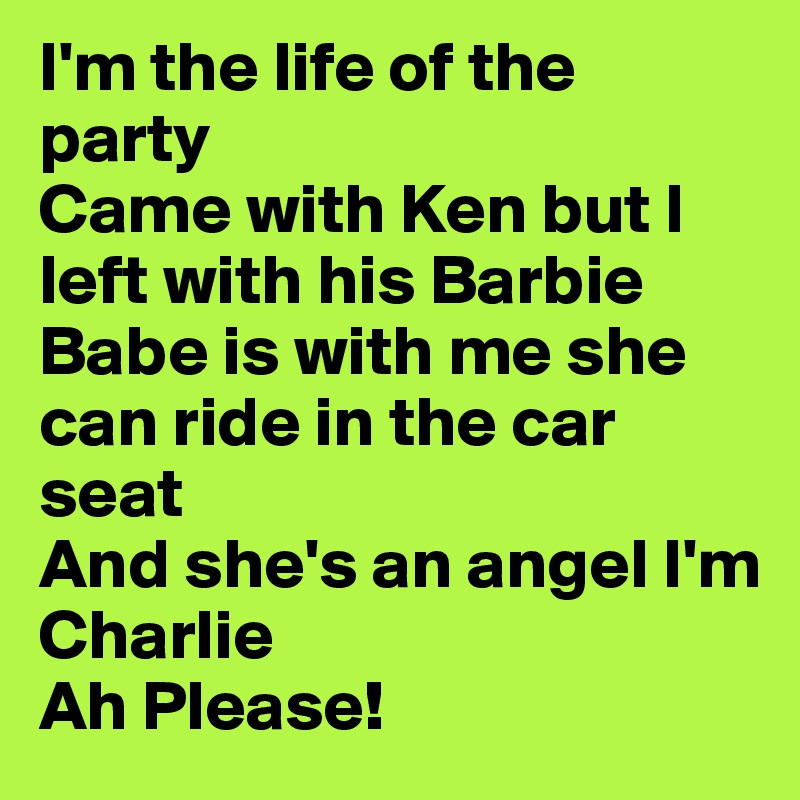 I'm the life of the party 
Came with Ken but I left with his Barbie
Babe is with me she can ride in the car seat 
And she's an angel I'm Charlie
Ah Please! 