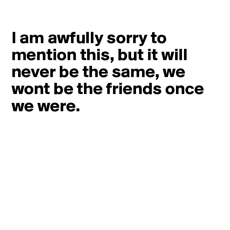 
I am awfully sorry to mention this, but it will never be the same, we wont be the friends once we were.





