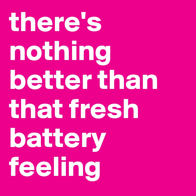 there's nothing better than that fresh battery feeling