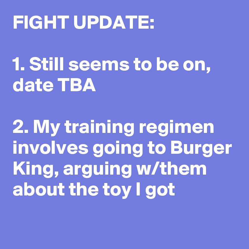 FIGHT UPDATE: 

1. Still seems to be on, date TBA

2. My training regimen involves going to Burger King, arguing w/them about the toy I got