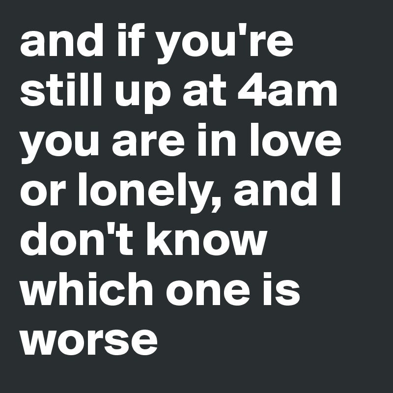 and if you're still up at 4am you are in love or lonely, and I don't know which one is worse 