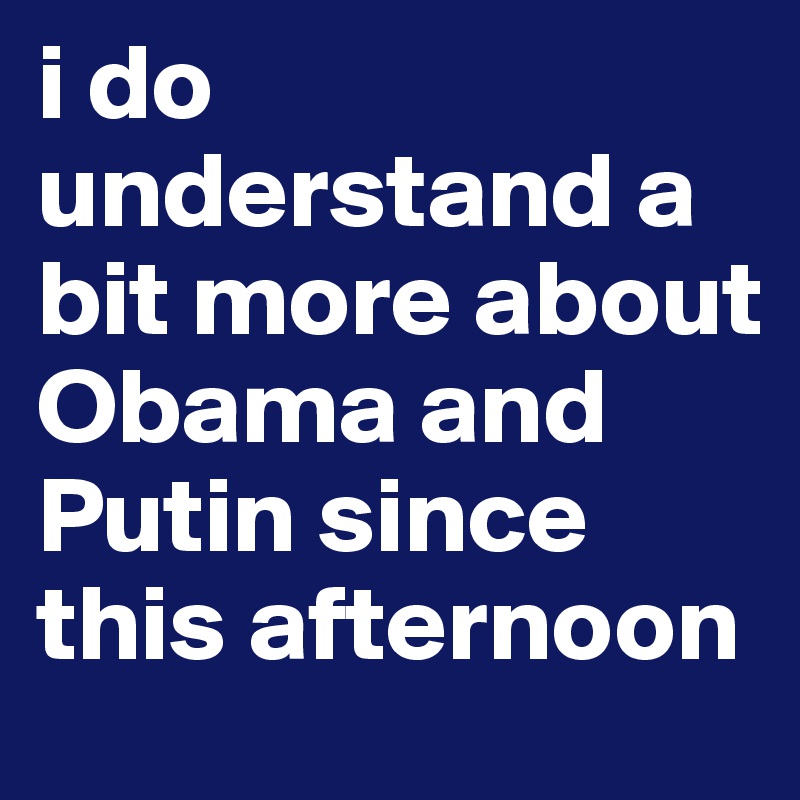 i do understand a bit more about Obama and Putin since this afternoon