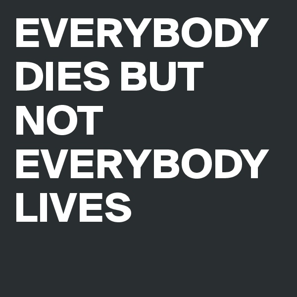 EVERYBODY DIES BUT NOT EVERYBODY LIVES
