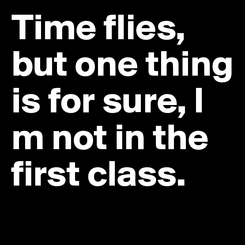 Time flies, but one thing is for sure, I m not in the first class.