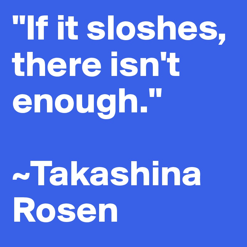 "If it sloshes, there isn't enough."

~Takashina Rosen