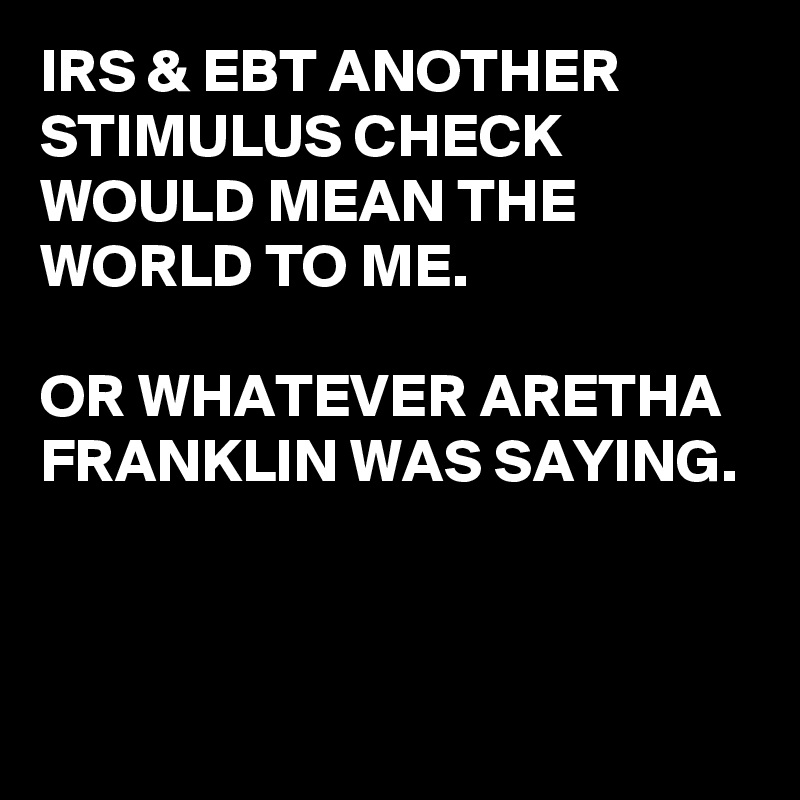 IRS & EBT ANOTHER STIMULUS CHECK WOULD MEAN THE WORLD TO ME.

OR WHATEVER ARETHA FRANKLIN WAS SAYING.



