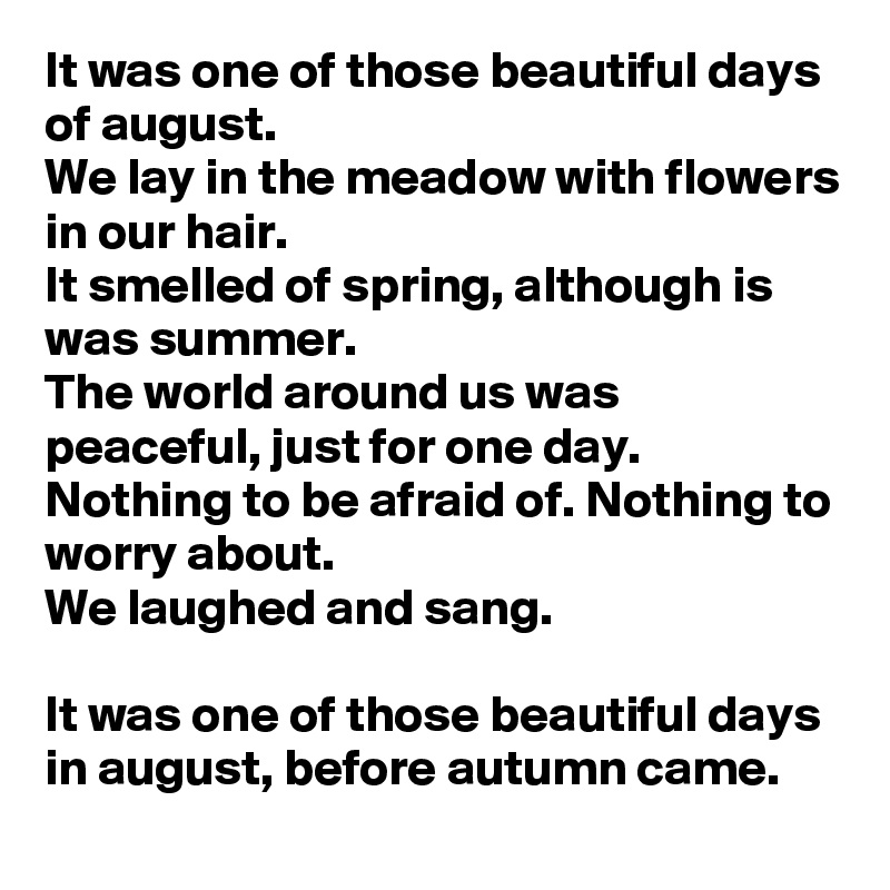 It was one of those beautiful days of august.
We lay in the meadow with flowers in our hair.
It smelled of spring, although is was summer.
The world around us was peaceful, just for one day.
Nothing to be afraid of. Nothing to worry about.
We laughed and sang.

It was one of those beautiful days in august, before autumn came.