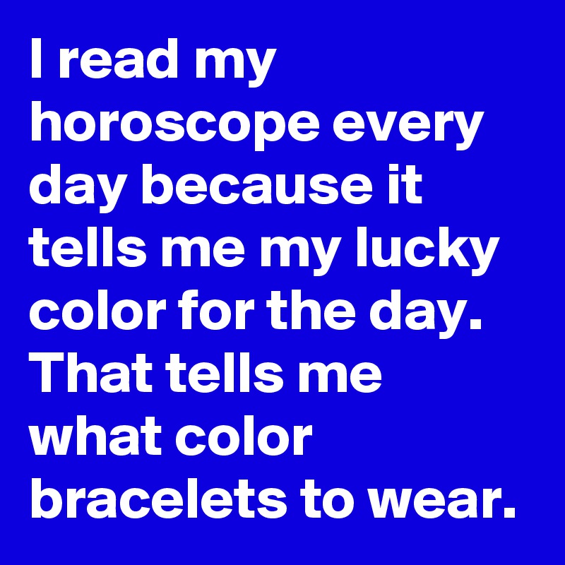 I read my horoscope every day because it tells me my lucky color for the day.  That tells me what color bracelets to wear.