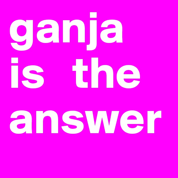 ganja is   the answer