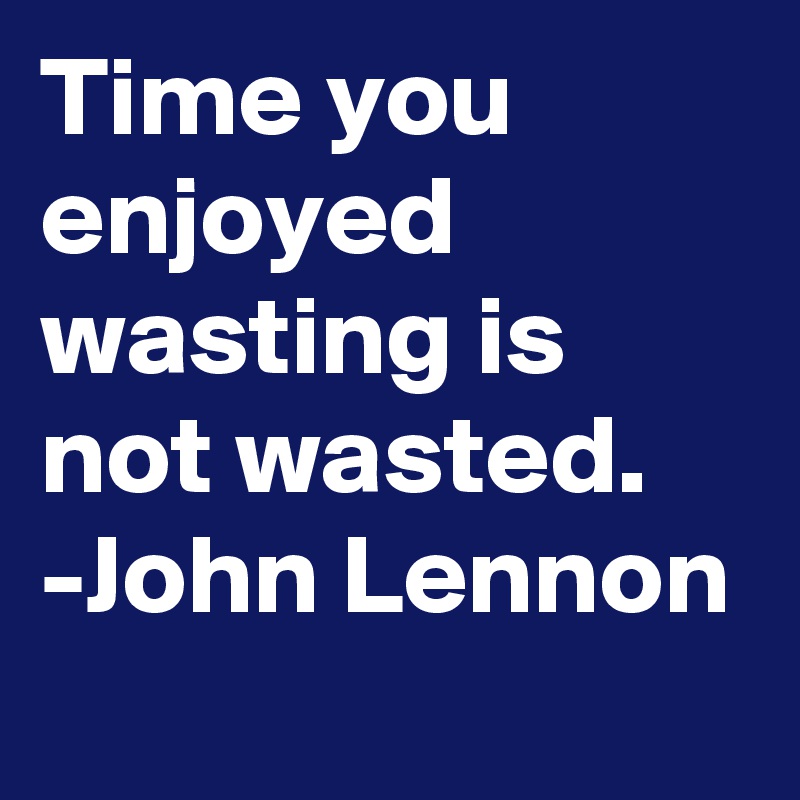 Time you enjoyed wasting is not wasted. -John Lennon