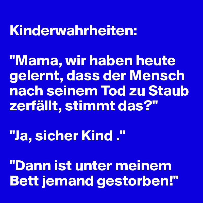 
Kinderwahrheiten:

"Mama, wir haben heute gelernt, dass der Mensch nach seinem Tod zu Staub zerfällt, stimmt das?" 

"Ja, sicher Kind ."

"Dann ist unter meinem Bett jemand gestorben!"