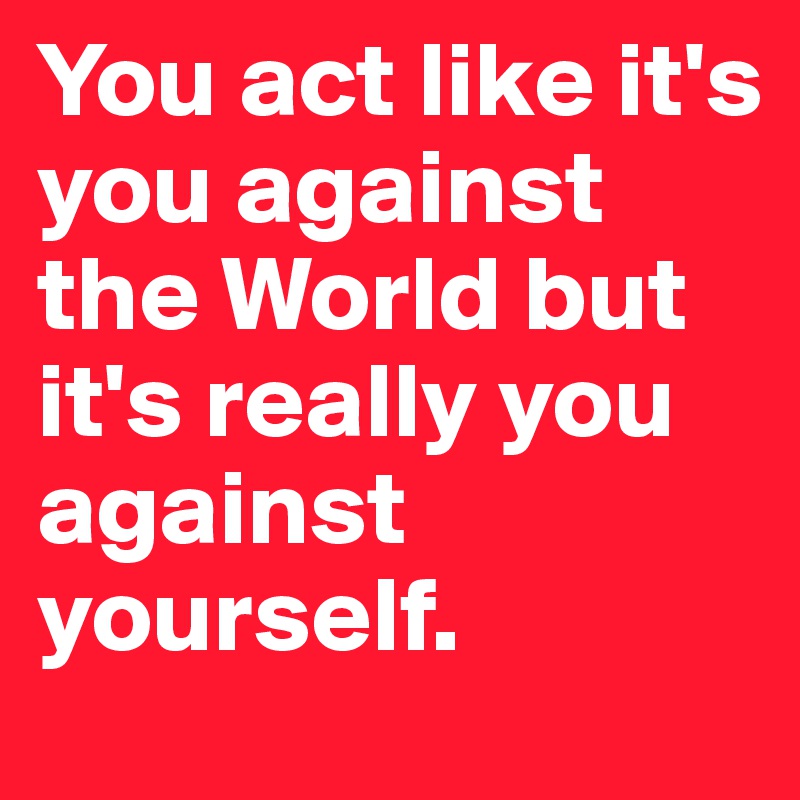 You act like it's you against the World but it's really you against yourself.