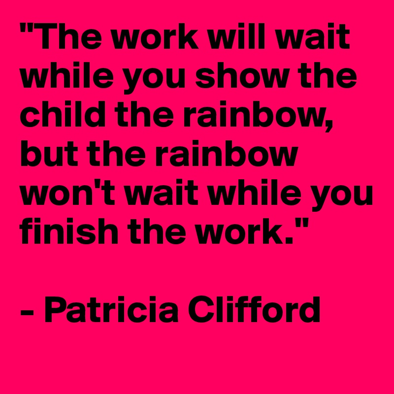 "The work will wait while you show the child the rainbow, but the rainbow won't wait while you finish the work."

- Patricia Clifford