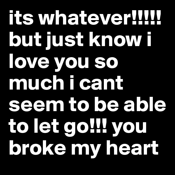 its whatever!!!!! but just know i love you so much i cant seem to be able to let go!!! you broke my heart 