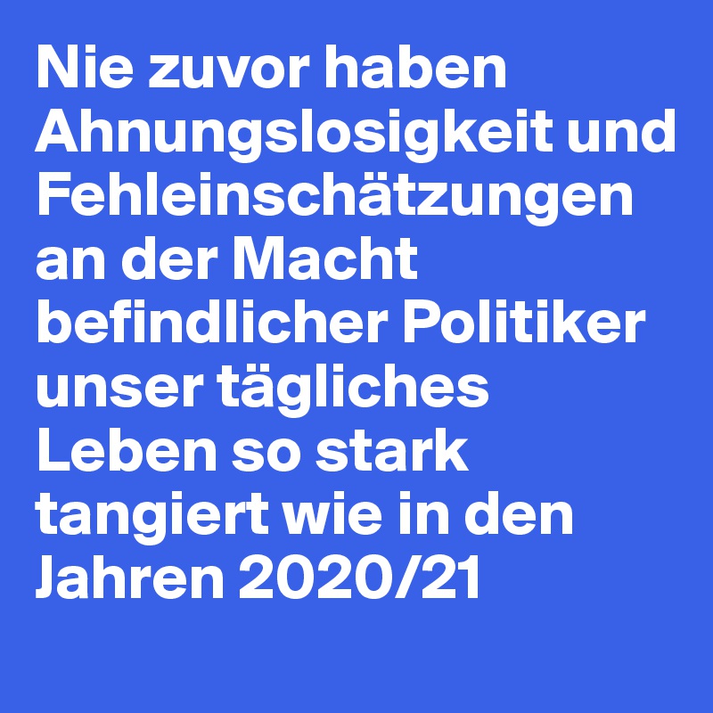 Nie zuvor haben Ahnungslosigkeit und Fehleinschätzungen an der Macht befindlicher Politiker unser tägliches Leben so stark tangiert wie in den Jahren 2020/21