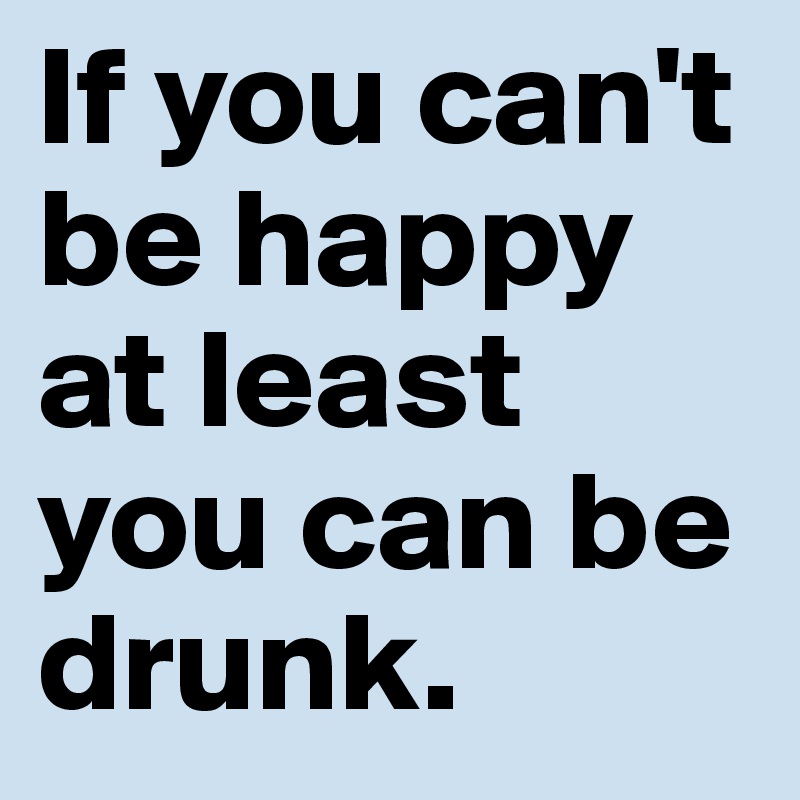 If you can't be happy at least you can be drunk. 