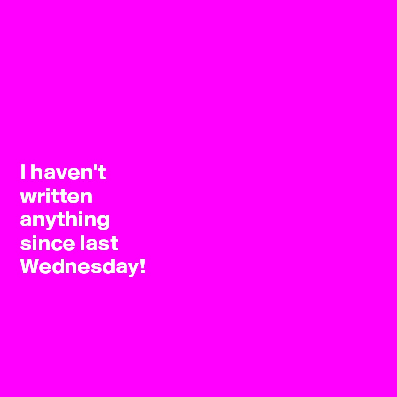 





I haven't 
written 
anything 
since last 
Wednesday!



