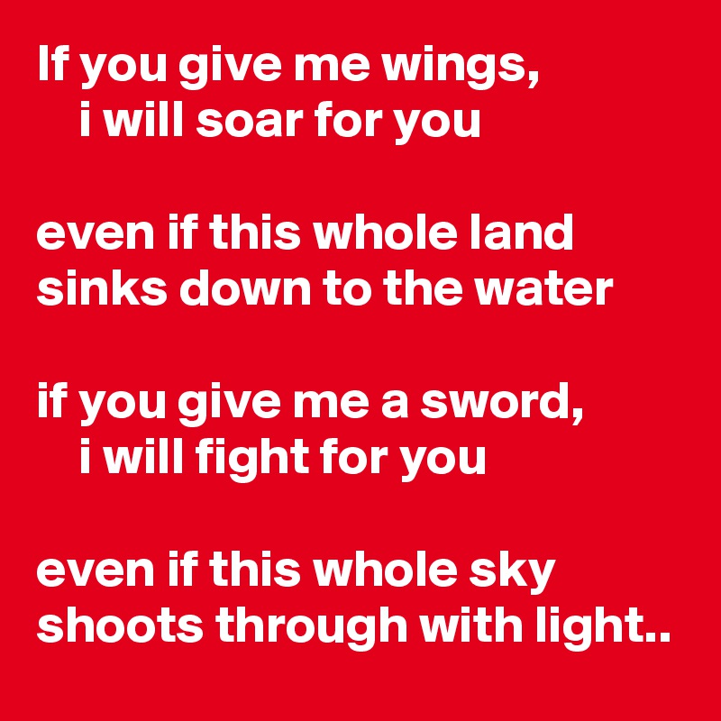 If you give me wings,                 i will soar for you

even if this whole land sinks down to the water

if you give me a sword,
    i will fight for you 

even if this whole sky shoots through with light..