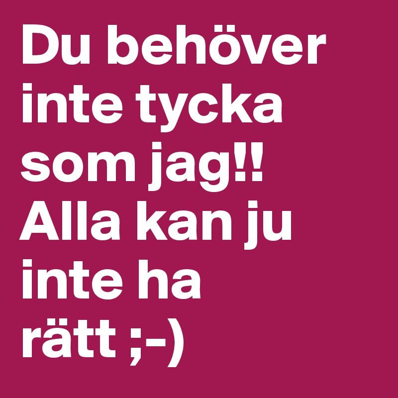 Du behöver inte tycka som jag!! Alla kan ju inte ha rätt ;-)