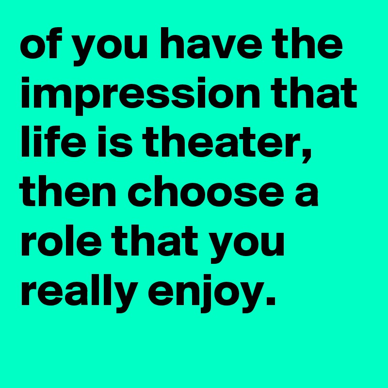 of you have the impression that life is theater, then choose a role that you really enjoy.