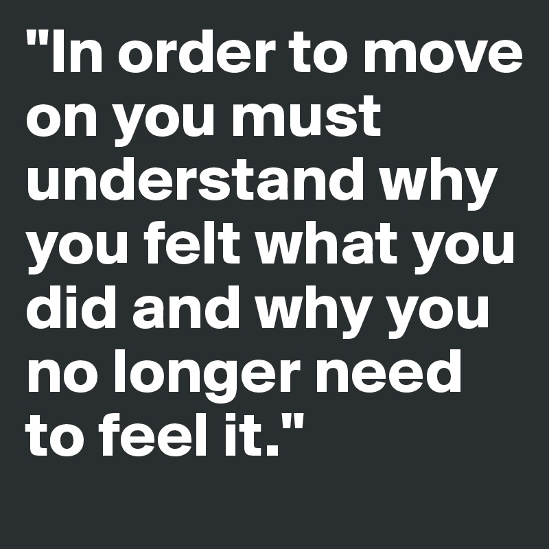 "In order to move on you must understand why you felt what you did and why you no longer need to feel it."