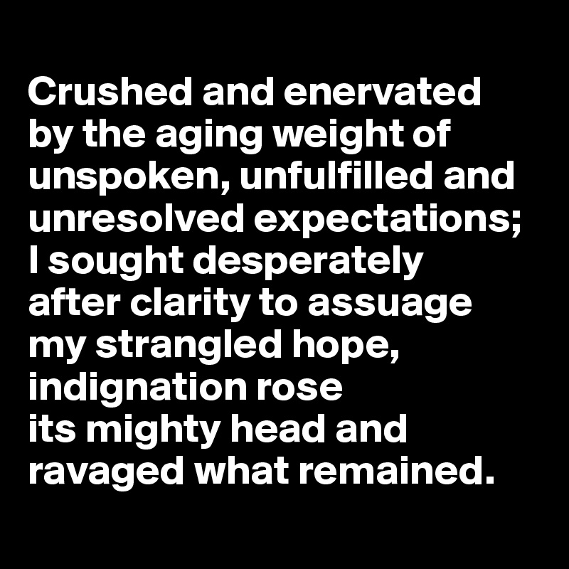 
Crushed and enervated 
by the aging weight of unspoken, unfulfilled and unresolved expectations;  I sought desperately 
after clarity to assuage 
my strangled hope, indignation rose 
its mighty head and 
ravaged what remained.
