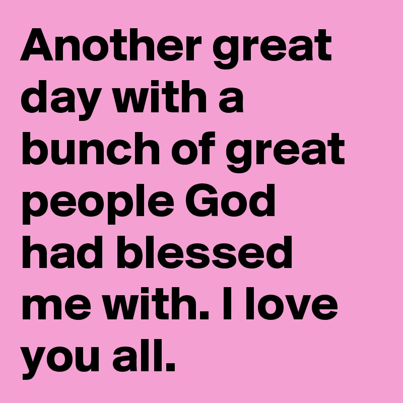 Another great day with a bunch of great people God had blessed me with. I love you all.
