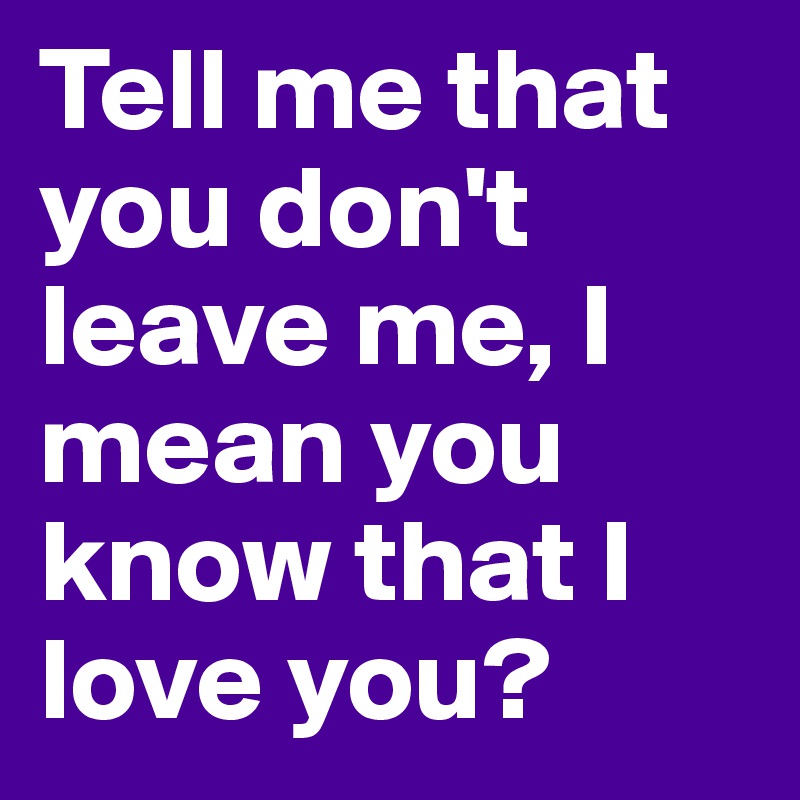 Tell me that you don't leave me, I mean you know that I love you?