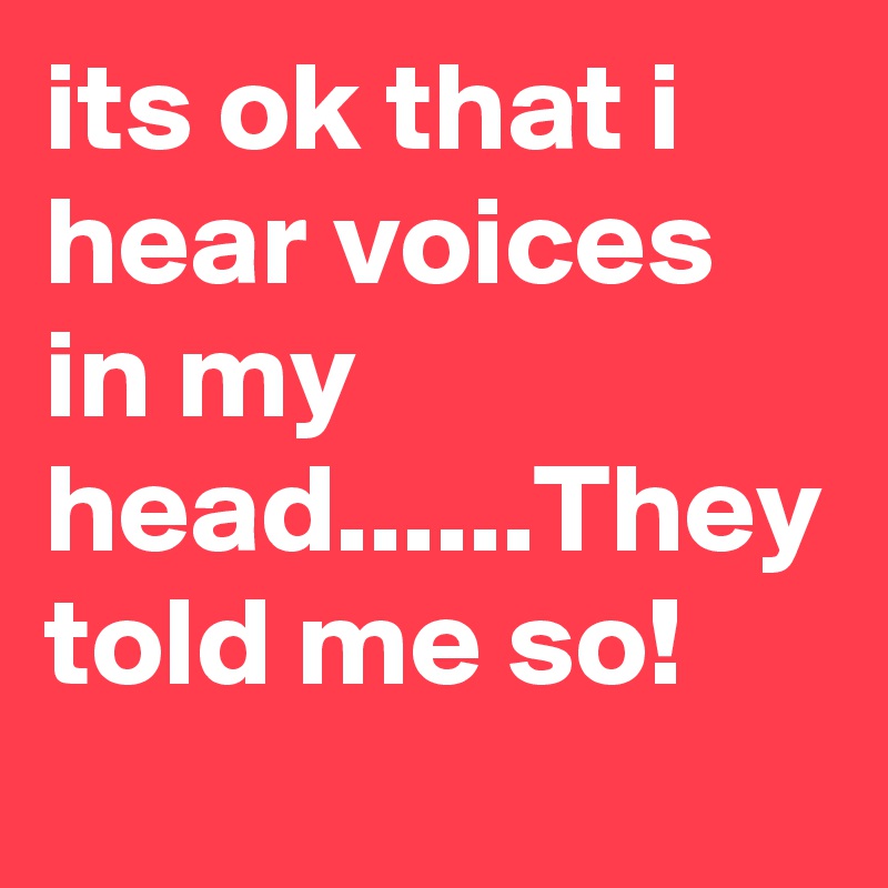 its ok that i hear voices in my head......They told me so!