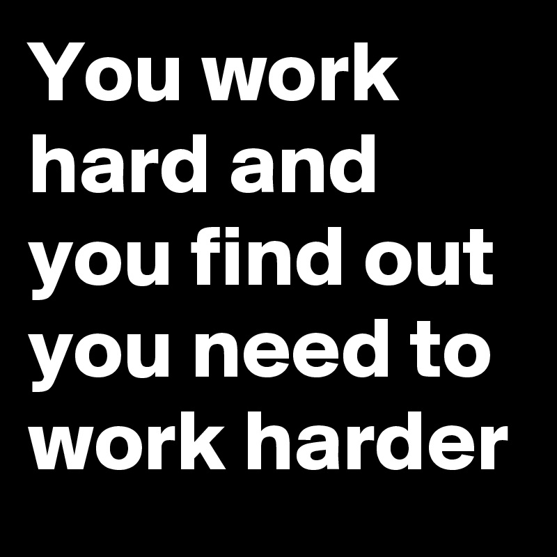 You work hard and  you find out you need to work harder 