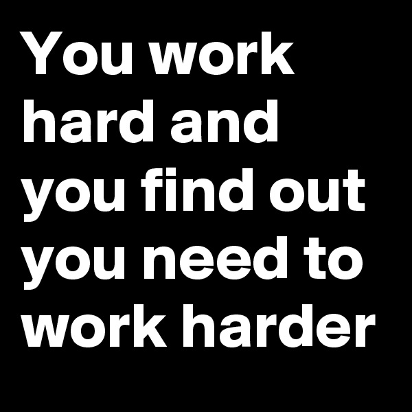 You work hard and  you find out you need to work harder 