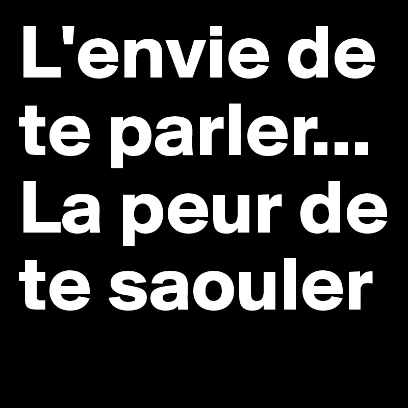 L'envie de te parler... La peur de te saouler