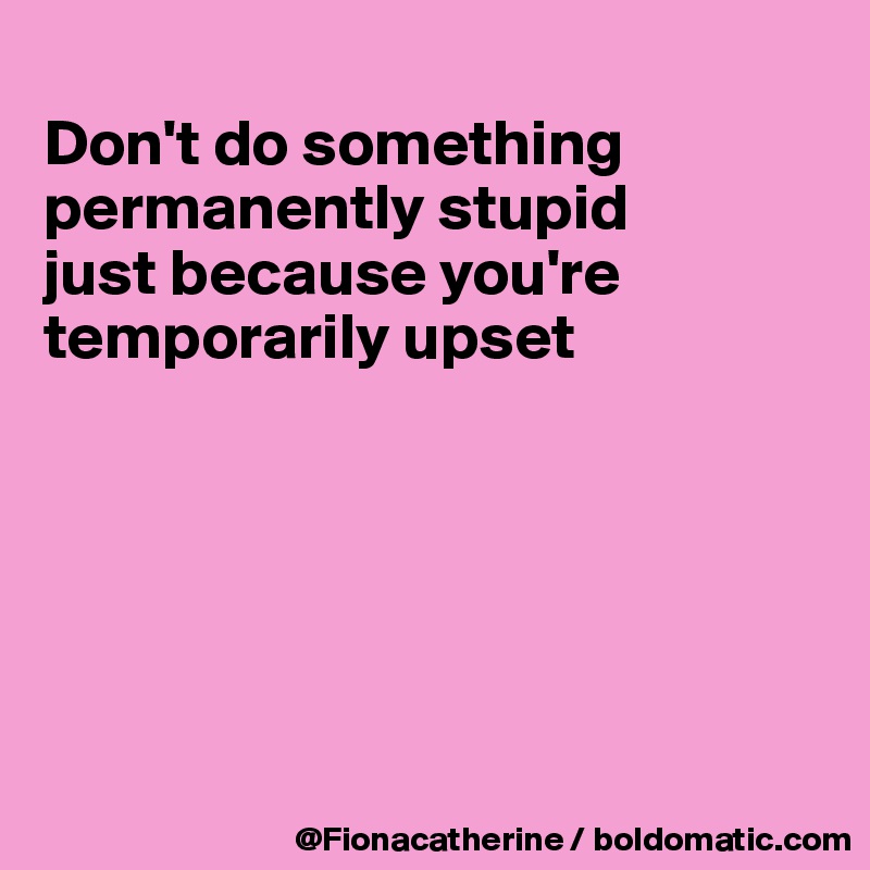 
Don't do something
permanently stupid
just because you're
temporarily upset






