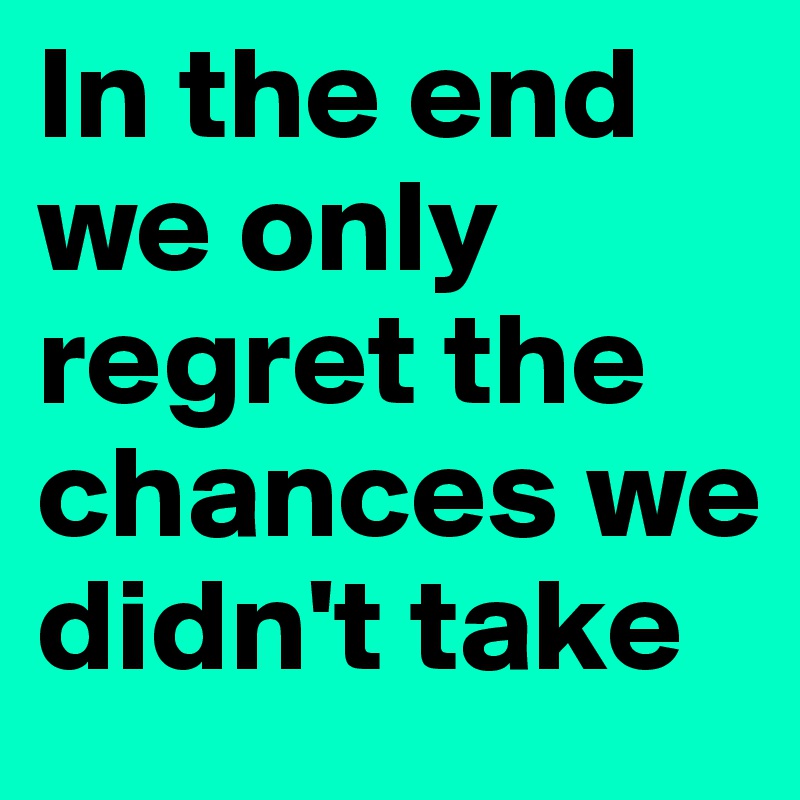 In the end we only regret the chances we didn't take