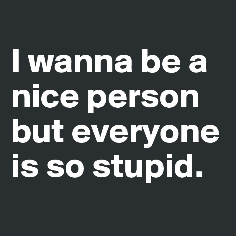 
I wanna be a nice person but everyone is so stupid. 
