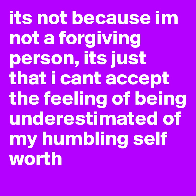 its not because im not a forgiving person, its just that i cant accept the feeling of being underestimated of my humbling self worth