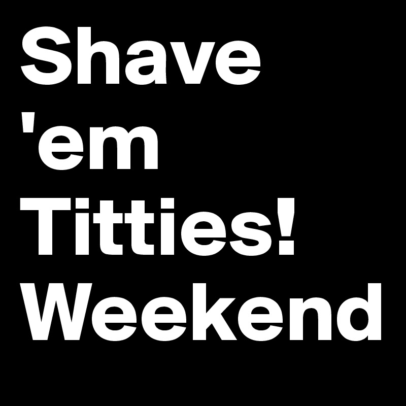Shave 'em Titties!
Weekend