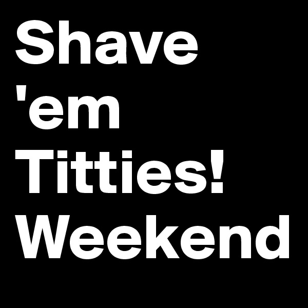 Shave 'em Titties!
Weekend