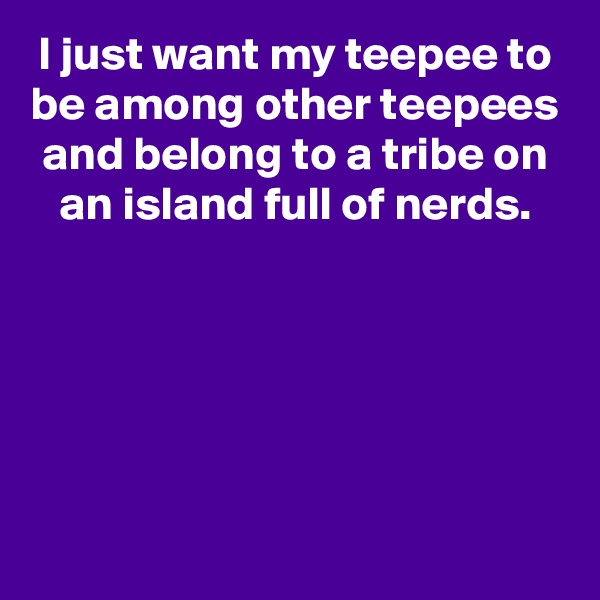 I just want my teepee to be among other teepees and belong to a tribe on an island full of nerds.





