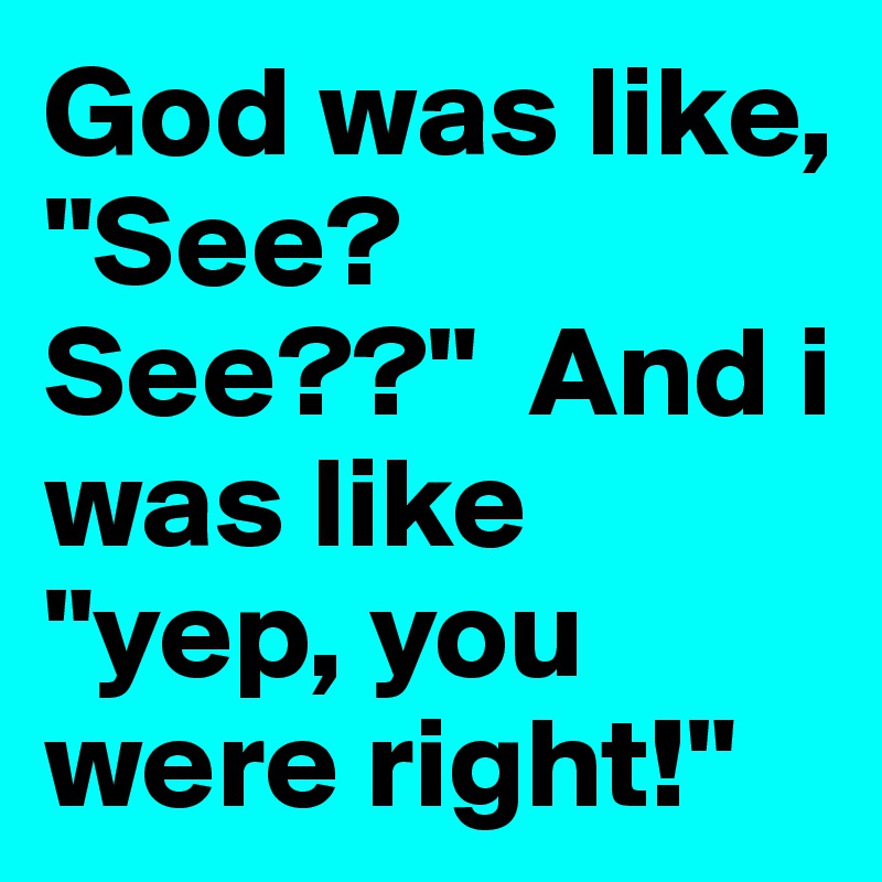 God was like, "See? See??"  And i was like "yep, you were right!"