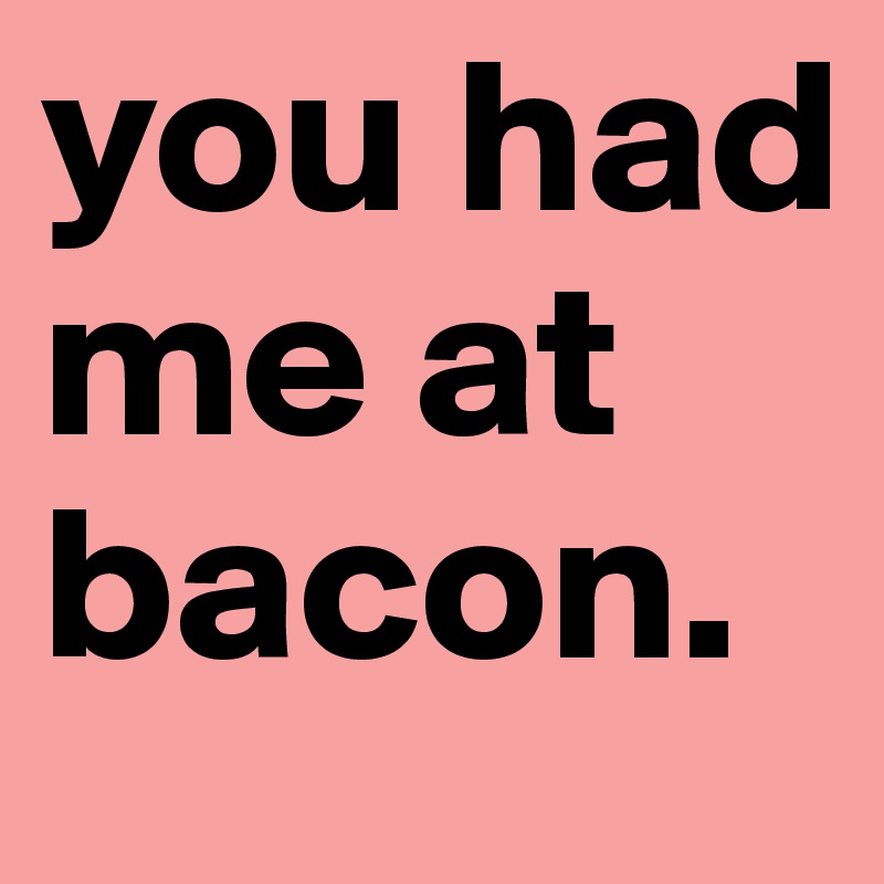 you had me at
bacon.