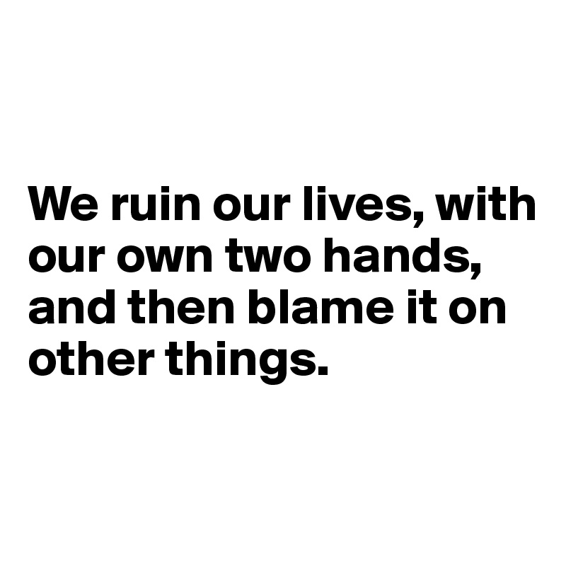 


We ruin our lives, with our own two hands, and then blame it on other things. 

