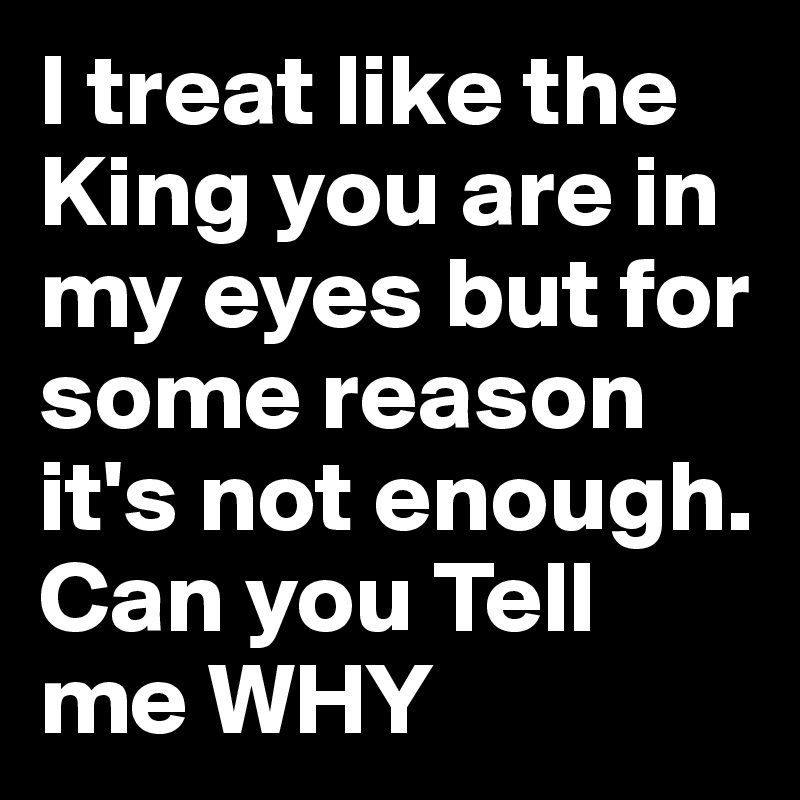 I treat like the King you are in my eyes but for some reason it's not enough. Can you Tell me WHY
