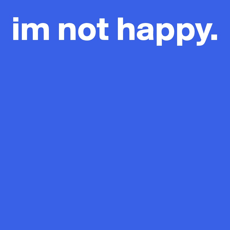 im not happy.



