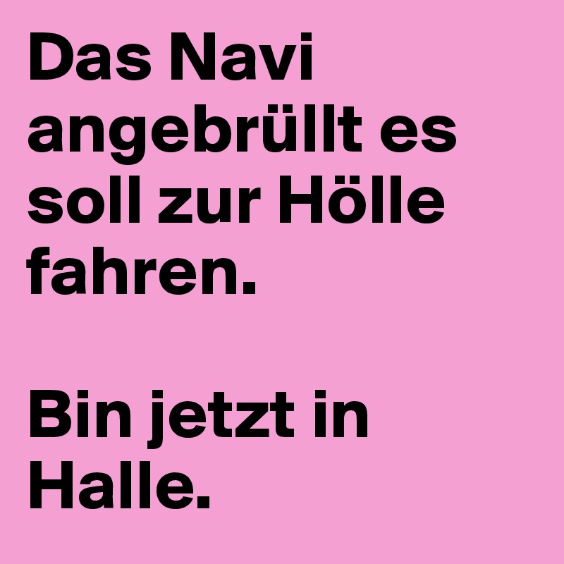 Das Navi angebrüllt es soll zur Hölle fahren.

Bin jetzt in Halle.