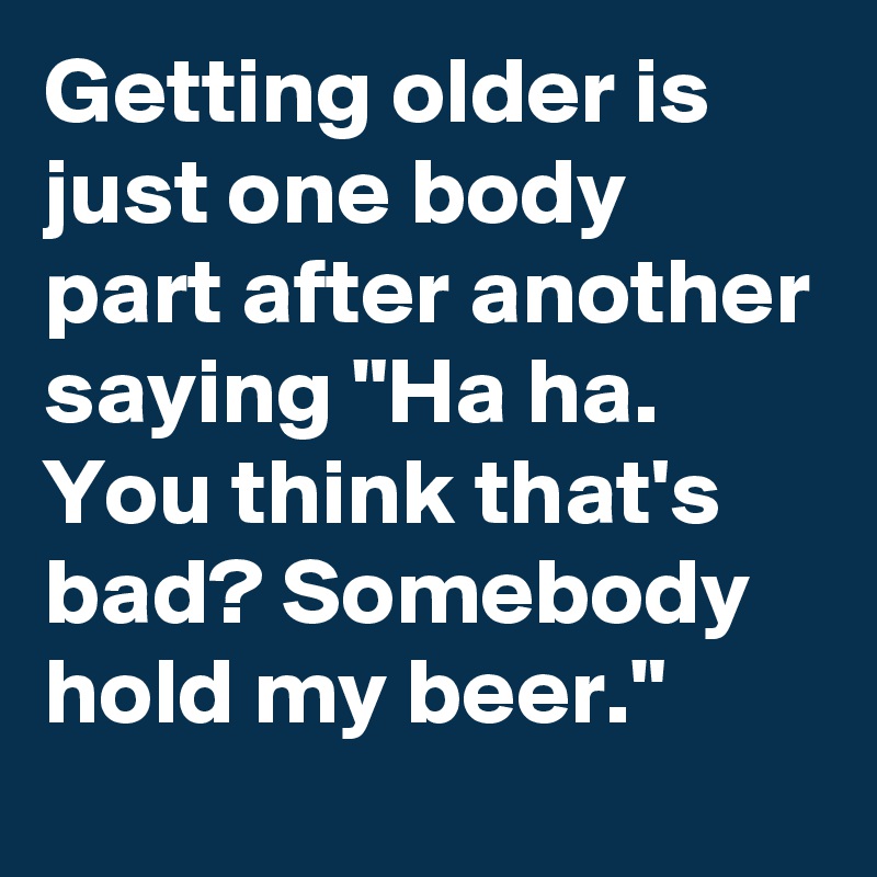 Getting older is just one body part after another saying "Ha ha. You think that's bad? Somebody hold my beer."