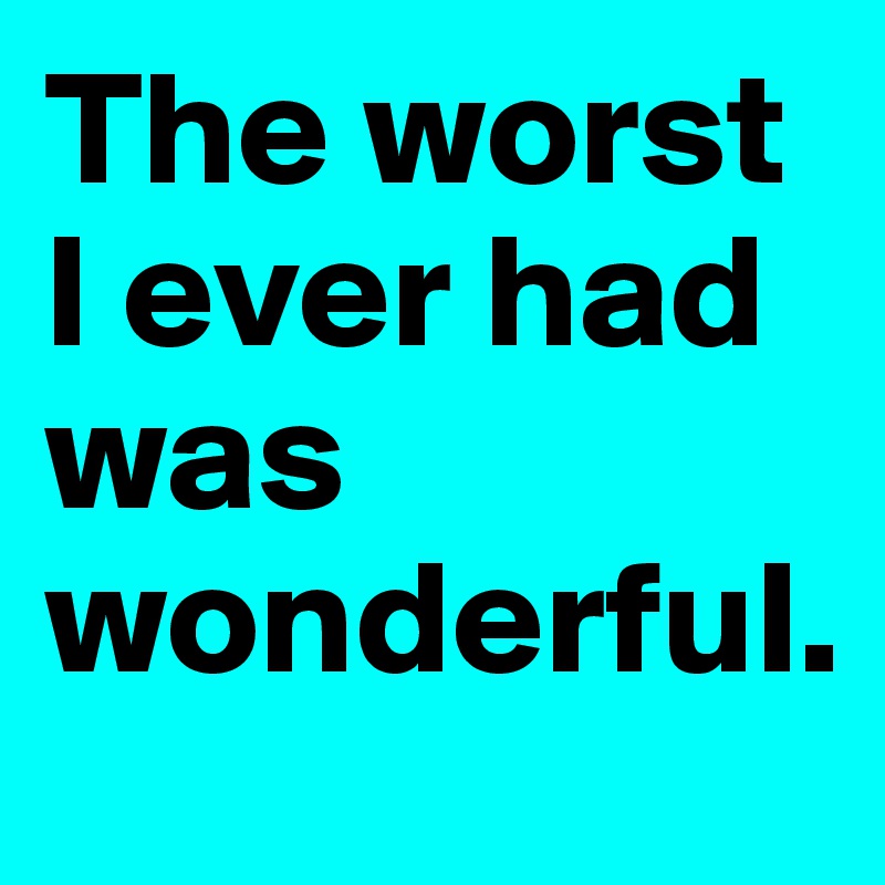 The worst I ever had was wonderful.