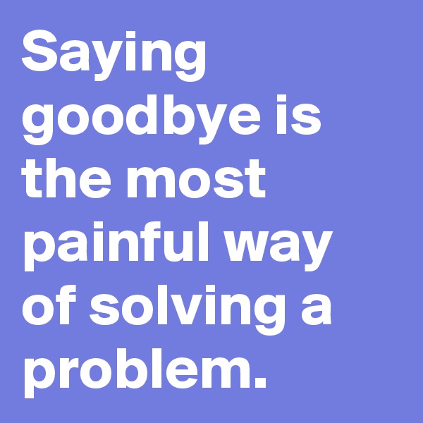 Saying goodbye is the most painful way of solving a problem. 