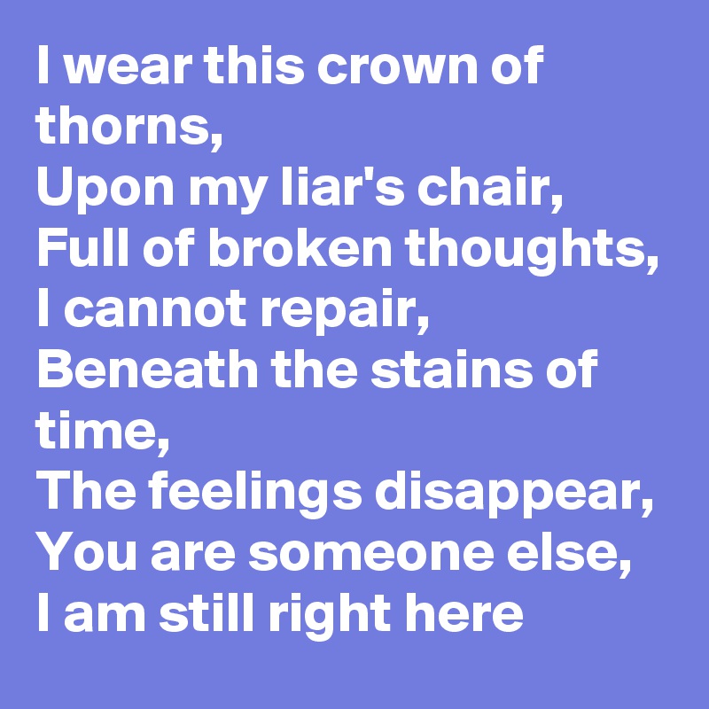 I wear this crown of thorns,
Upon my liar's chair,
Full of broken thoughts,
I cannot repair,
Beneath the stains of time,
The feelings disappear,
You are someone else,
I am still right here